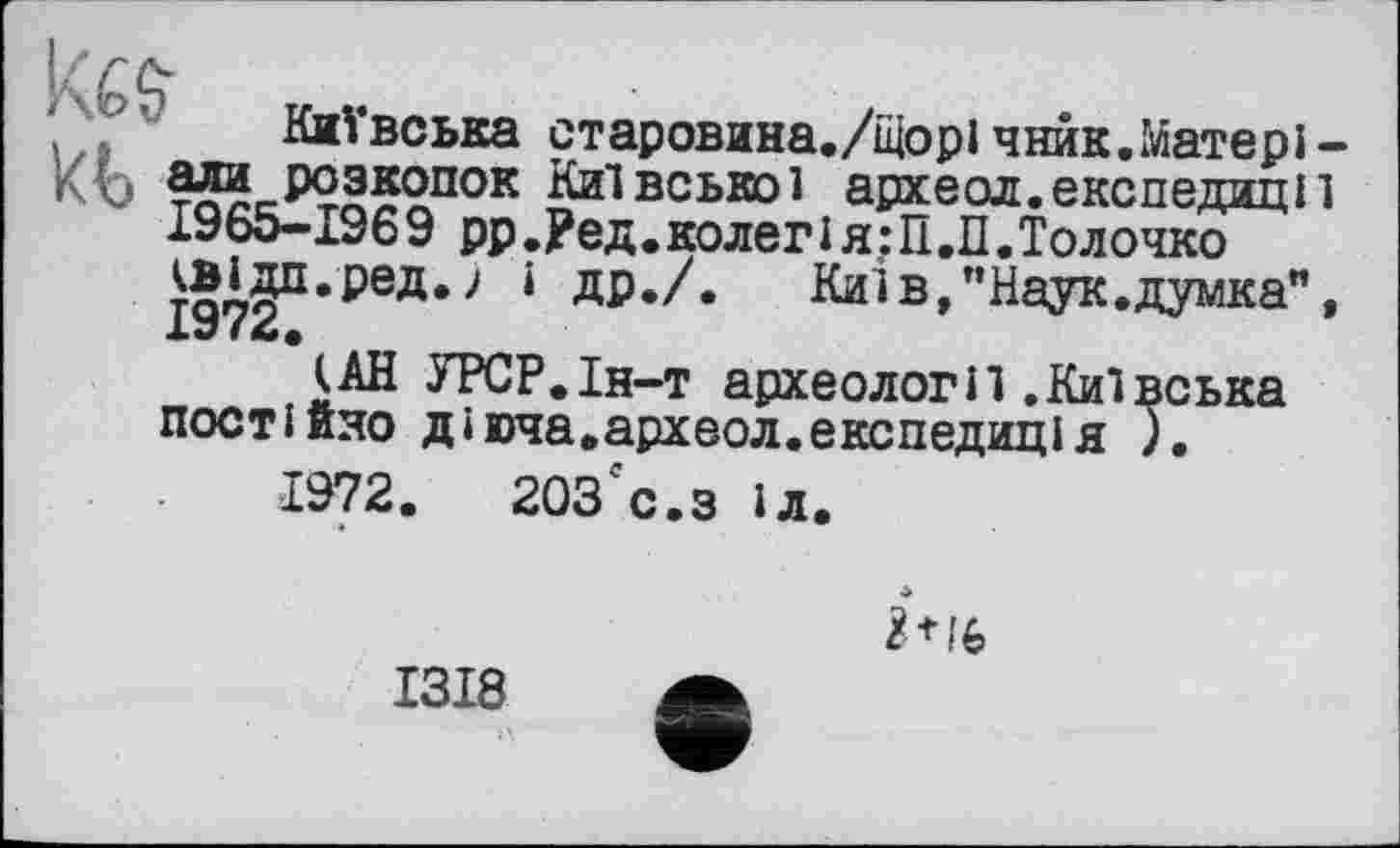 ﻿Київська старовина./щорі чнйк.Матері -КЬ зли розкопок Київської археол.експедиції 1965-1969 рр.Ред.колегія:ІЇ.П.Толочко ЈЈХб^РеД*-' ‘ ДР./. Киї в, "Наук, думка", Х*7 f
(АН УРСР.Ін-т археології.Київська постійно діюча.археол.експедиція ).
1972.	203гс.з іл.

1318